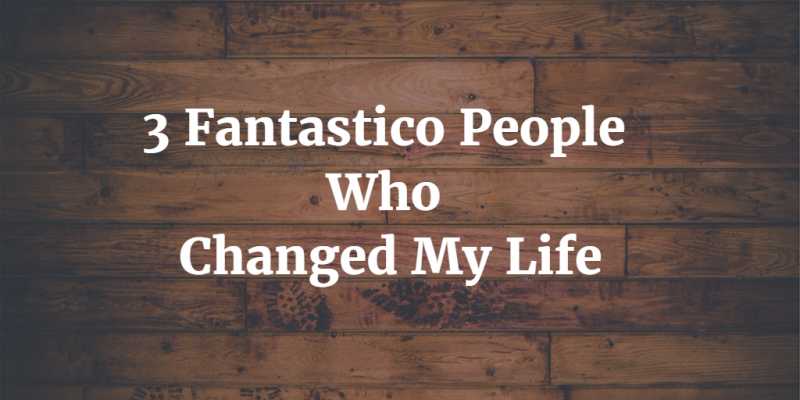 3 Fantastico People Who Changed My Life