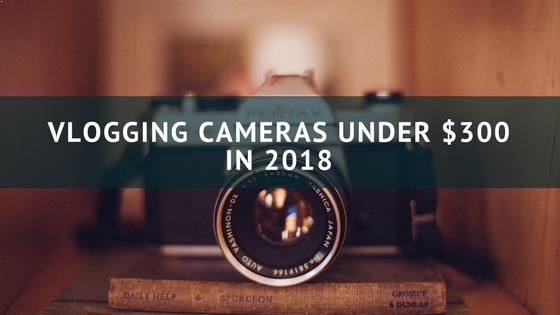 5 Best Vlogging Cameras Under $300 In 2018