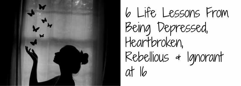 6 Life Lessons From Being Depressed, Heartbroken, Rebellious & Ignorant At 16