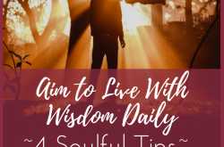 Aim to Live With Wisdom Daily ~ 4 Soulful Tips