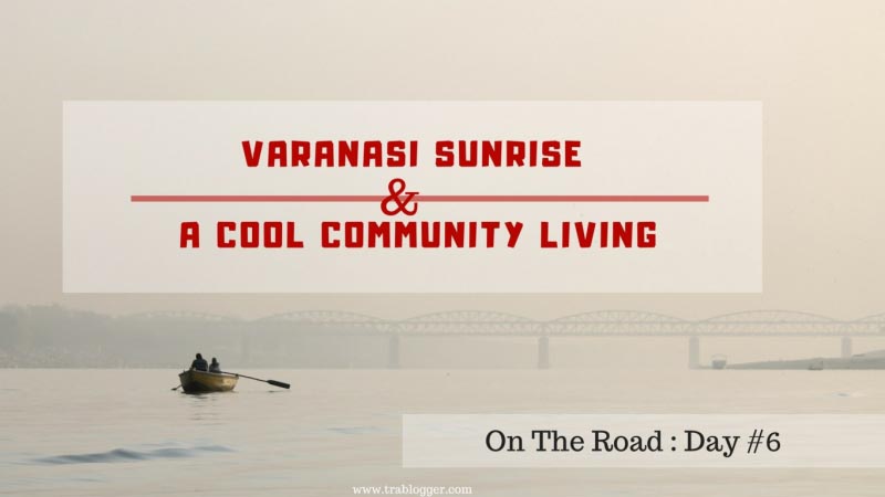On The Road : Day #6 | Varanasi Sunrise And A Cool Community Living - Trablogger
